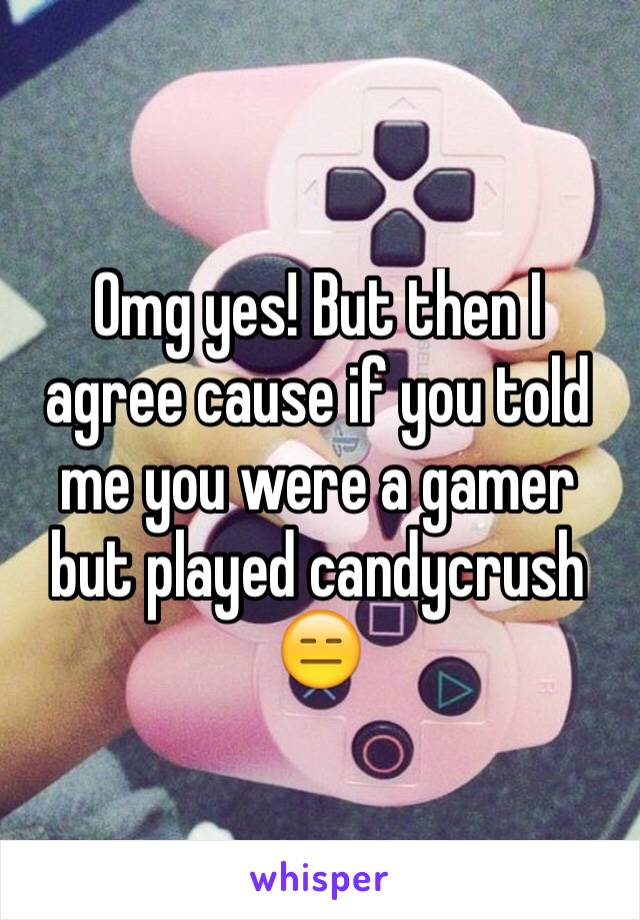 Omg yes! But then I agree cause if you told me you were a gamer but played candycrush 😑