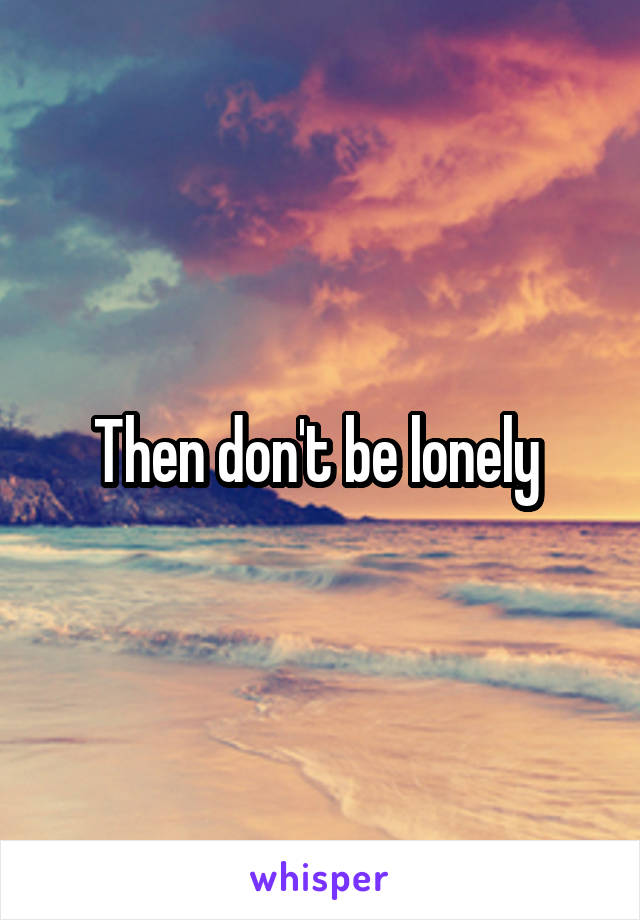 Then don't be lonely 