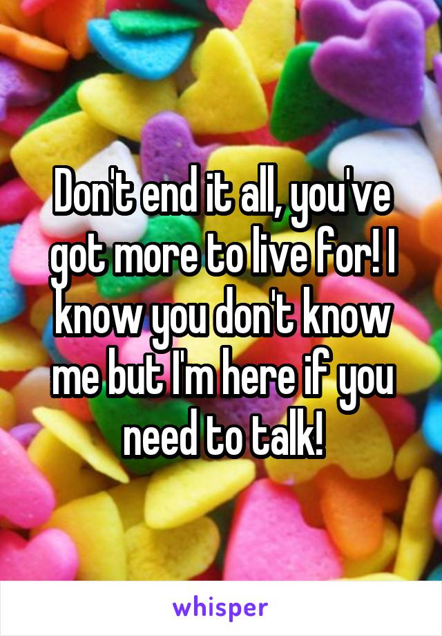 Don't end it all, you've got more to live for! I know you don't know me but I'm here if you need to talk!