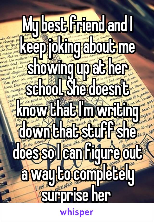 My best friend and I keep joking about me showing up at her school. She doesn't know that I'm writing down that stuff she does so I can figure out a way to completely surprise her 