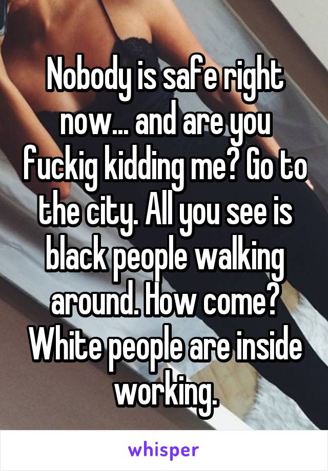 Nobody is safe right now... and are you fuckig kidding me? Go to the city. All you see is black people walking around. How come? White people are inside working.
