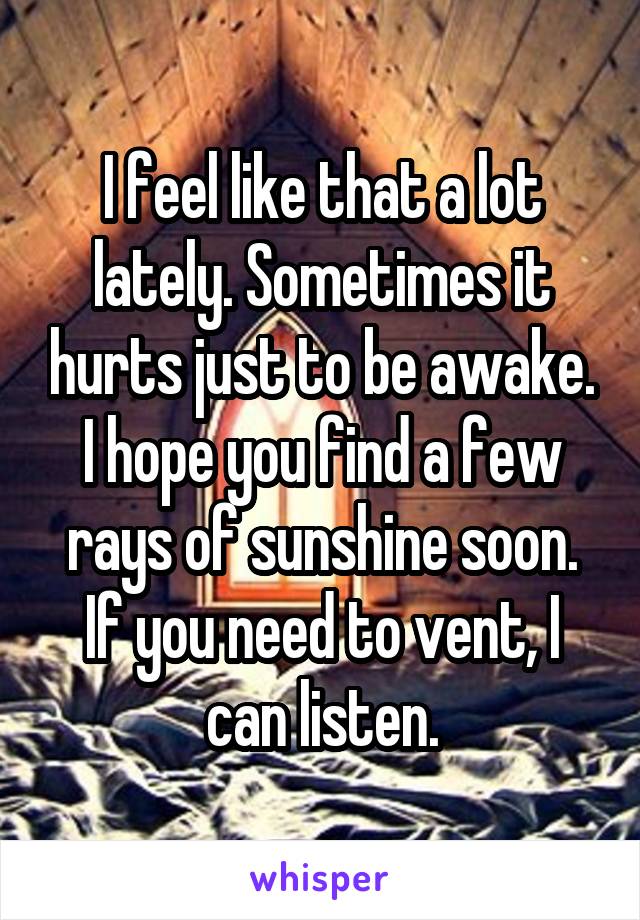 I feel like that a lot lately. Sometimes it hurts just to be awake. I hope you find a few rays of sunshine soon. If you need to vent, I can listen.