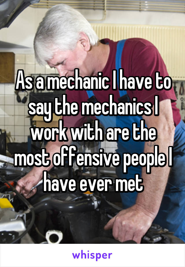 As a mechanic I have to say the mechanics I work with are the most offensive people I have ever met