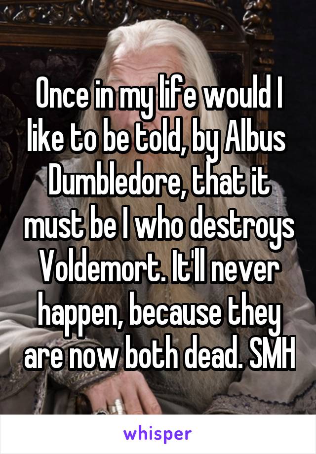 Once in my life would I like to be told, by Albus  Dumbledore, that it must be I who destroys Voldemort. It'll never happen, because they are now both dead. SMH