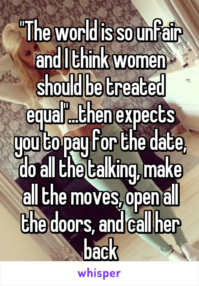 "The world is so unfair and I think women should be treated equal"...then expects you to pay for the date, do all the talking, make all the moves, open all the doors, and call her back