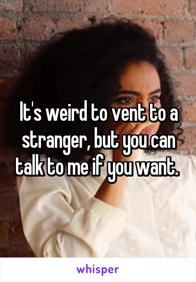 It's weird to vent to a stranger, but you can talk to me if you want. 