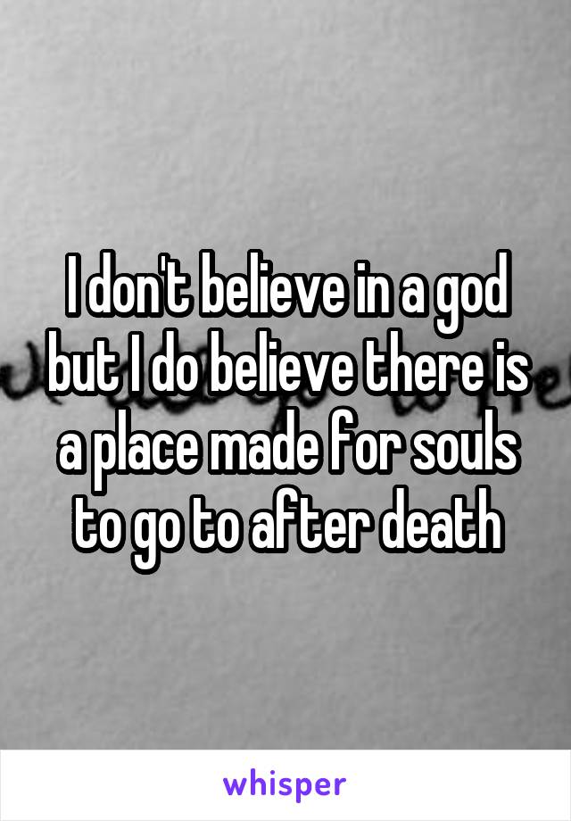 I don't believe in a god but I do believe there is a place made for souls to go to after death