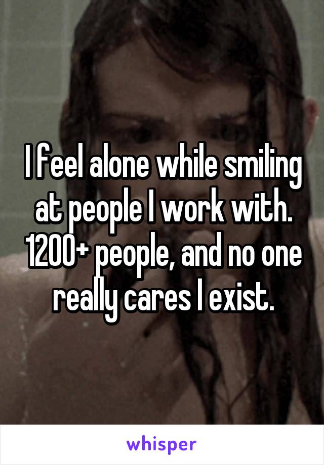 I feel alone while smiling at people I work with. 1200+ people, and no one really cares I exist.