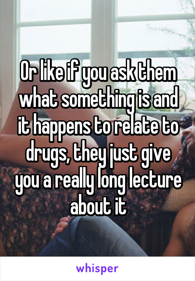 Or like if you ask them what something is and it happens to relate to drugs, they just give you a really long lecture about it