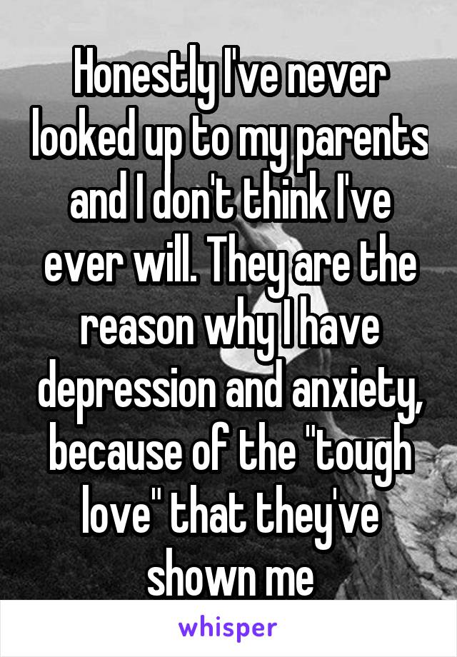 Honestly I've never looked up to my parents and I don't think I've ever will. They are the reason why I have depression and anxiety, because of the "tough love" that they've shown me