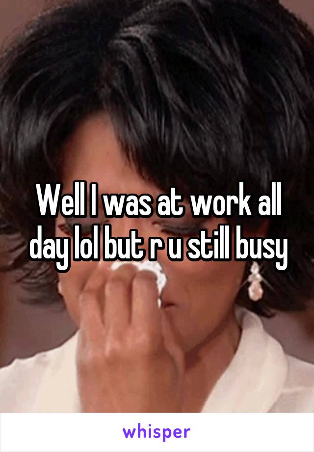 Well I was at work all day lol but r u still busy