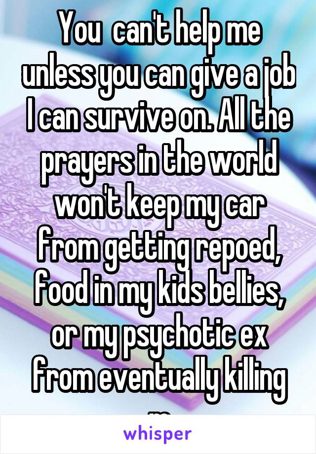 You  can't help me unless you can give a job I can survive on. All the prayers in the world won't keep my car from getting repoed, food in my kids bellies, or my psychotic ex from eventually killing m
