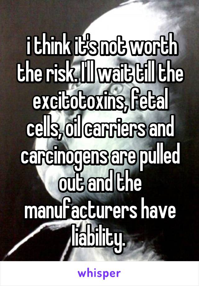  i think it's not worth the risk. I'll wait till the excitotoxins, fetal cells, oil carriers and carcinogens are pulled out and the manufacturers have liability. 