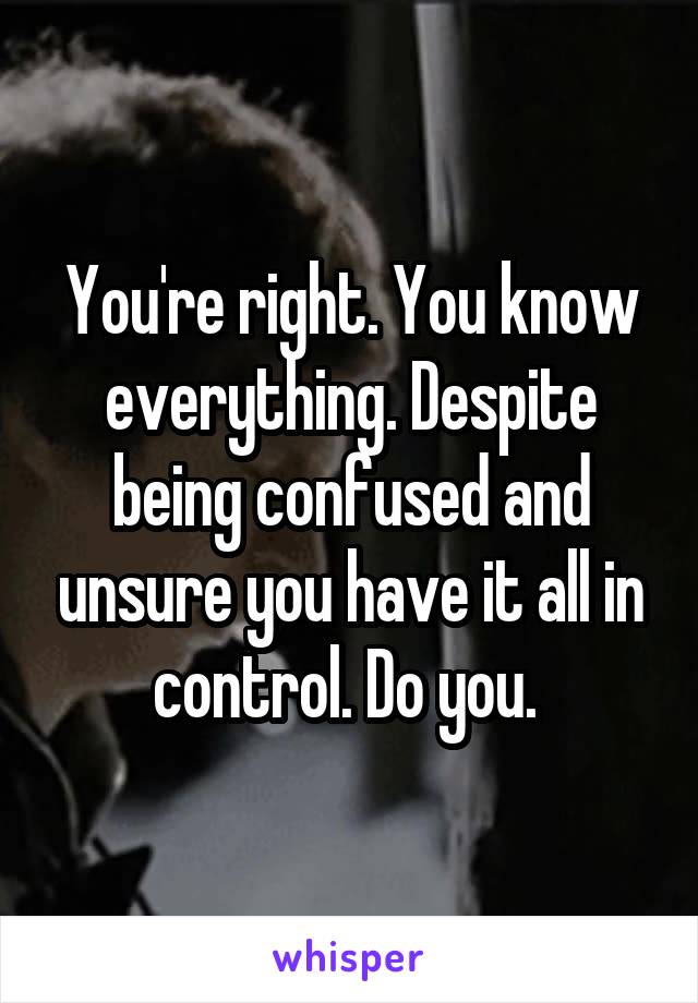 You're right. You know everything. Despite being confused and unsure you have it all in control. Do you. 
