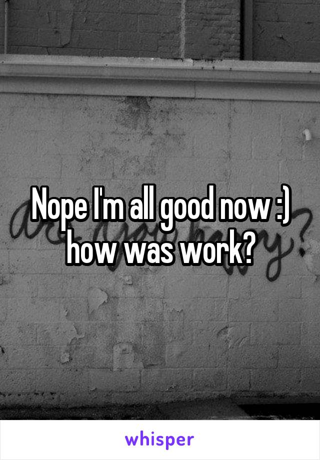 Nope I'm all good now :) how was work?