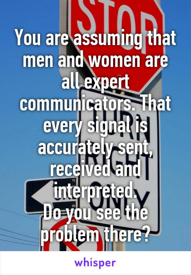 You are assuming that men and women are all expert communicators. That every signal is accurately sent, received and interpreted.
Do you see the problem there?