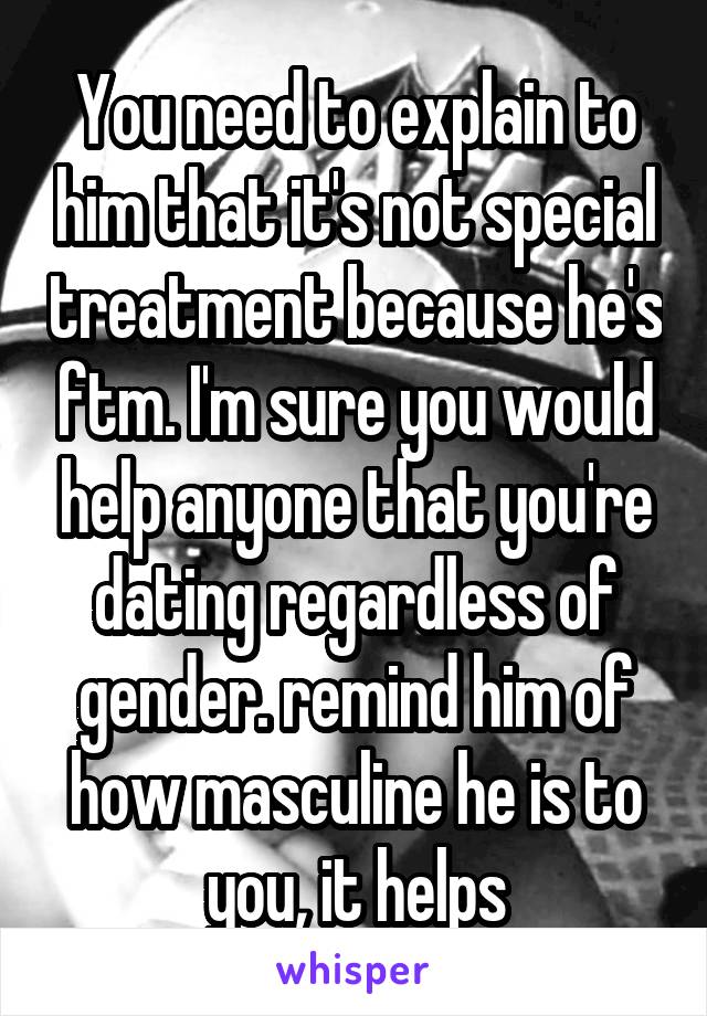 You need to explain to him that it's not special treatment because he's ftm. I'm sure you would help anyone that you're dating regardless of gender. remind him of how masculine he is to you, it helps