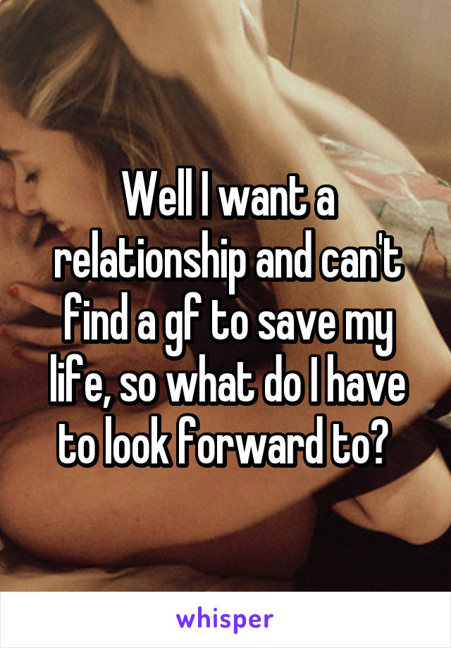 Well I want a relationship and can't find a gf to save my life, so what do I have to look forward to? 