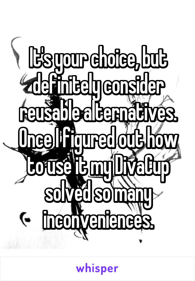 It's your choice, but definitely consider reusable alternatives. Once I figured out how to use it my DivaCup solved so many inconveniences.