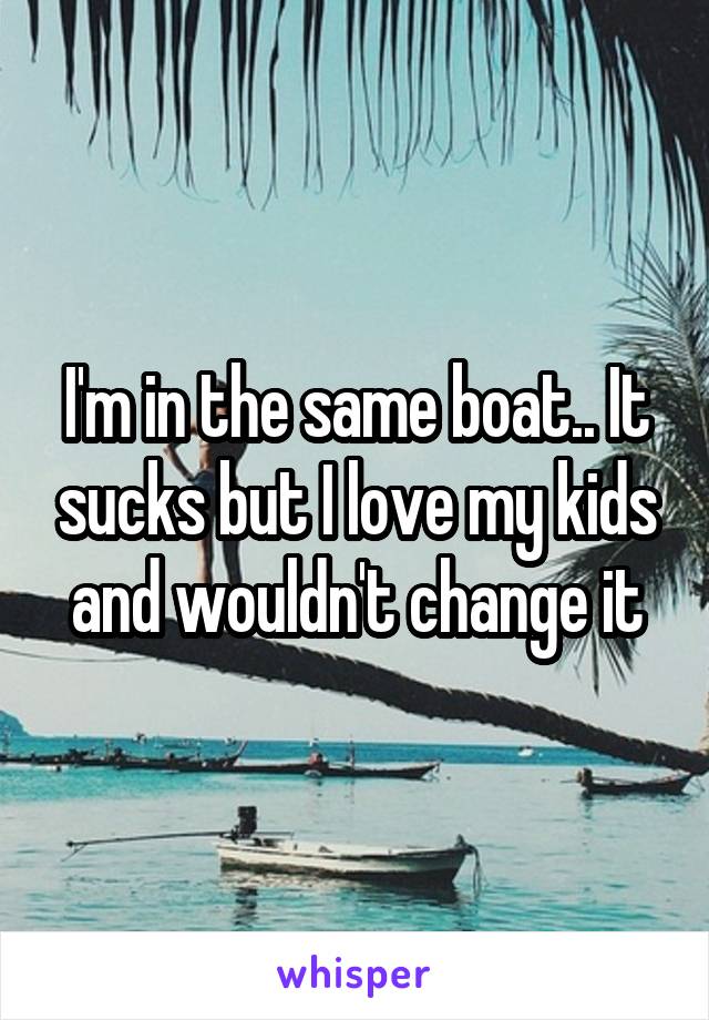 I'm in the same boat.. It sucks but I love my kids and wouldn't change it