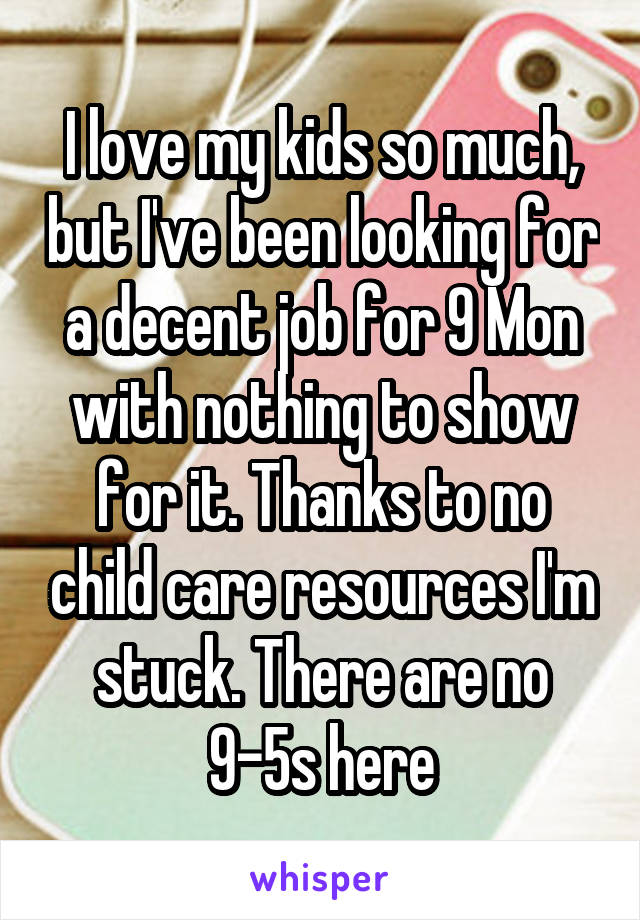 I love my kids so much, but I've been looking for a decent job for 9 Mon with nothing to show for it. Thanks to no child care resources I'm stuck. There are no 9-5s here