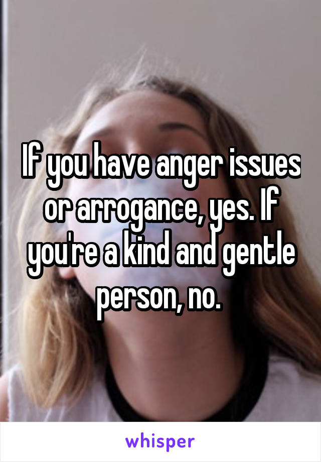 If you have anger issues or arrogance, yes. If you're a kind and gentle person, no. 