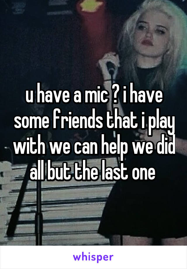 u have a mic ? i have some friends that i play with we can help we did all but the last one 
