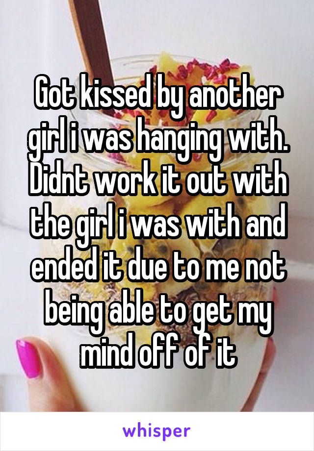 Got kissed by another girl i was hanging with. Didnt work it out with the girl i was with and ended it due to me not being able to get my mind off of it