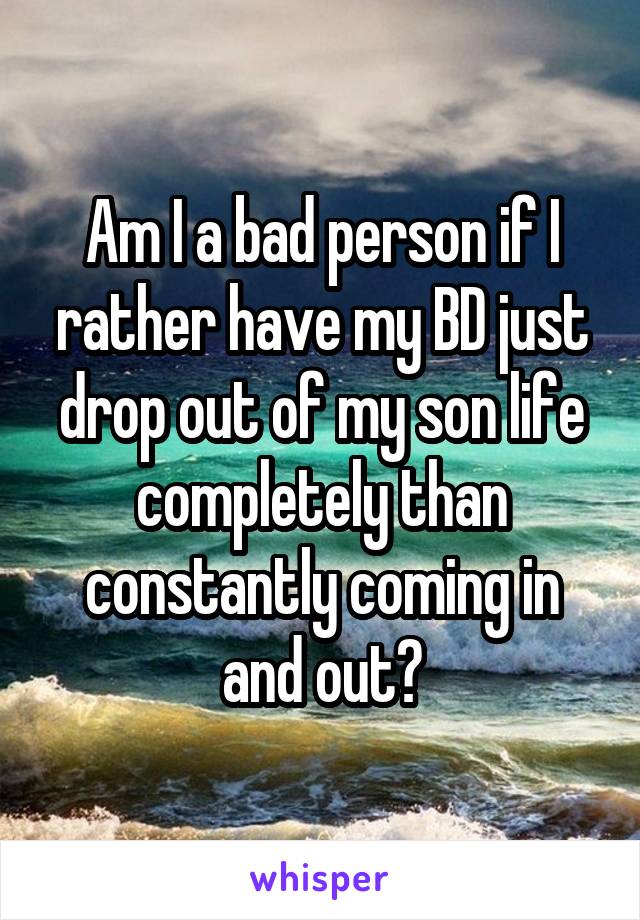 Am I a bad person if I rather have my BD just drop out of my son life completely than constantly coming in and out?