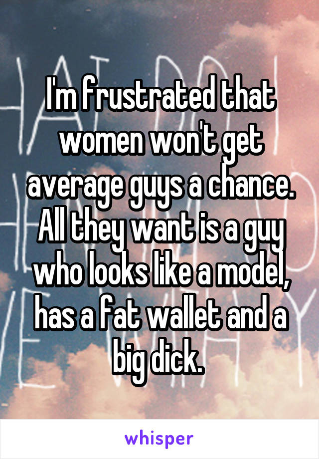 I'm frustrated that women won't get average guys a chance. All they want is a guy who looks like a model, has a fat wallet and a big dick. 