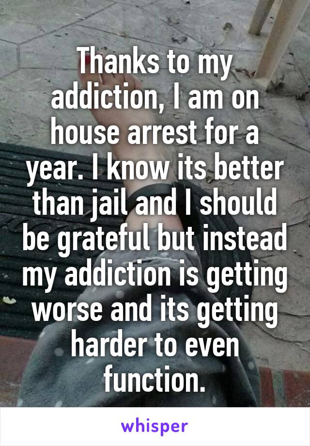 Thanks to my addiction, I am on house arrest for a year. I know its better than jail and I should be grateful but instead my addiction is getting worse and its getting harder to even function.