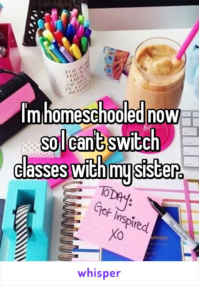 I'm homeschooled now so I can't switch classes with my sister. 