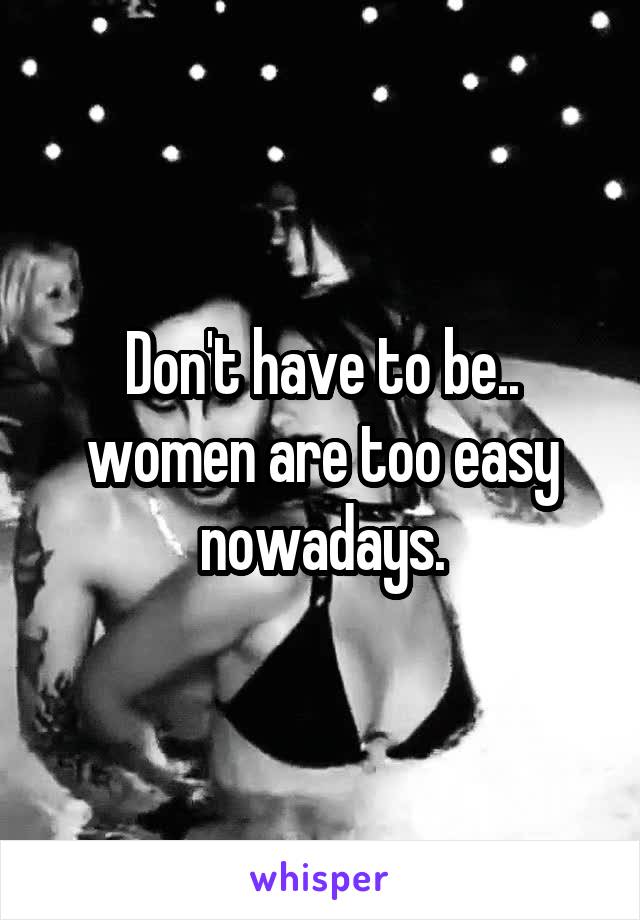 Don't have to be.. women are too easy nowadays.