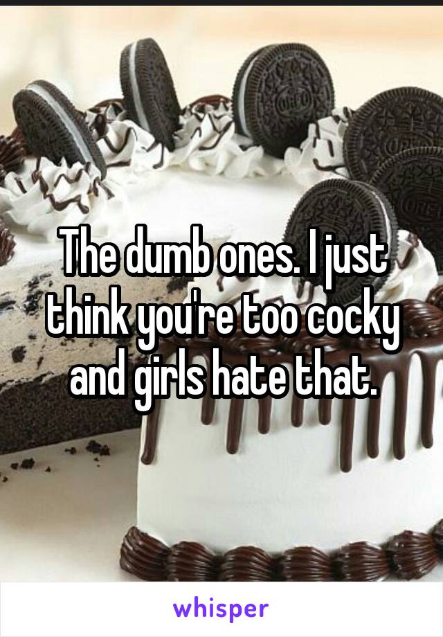 The dumb ones. I just think you're too cocky and girls hate that.