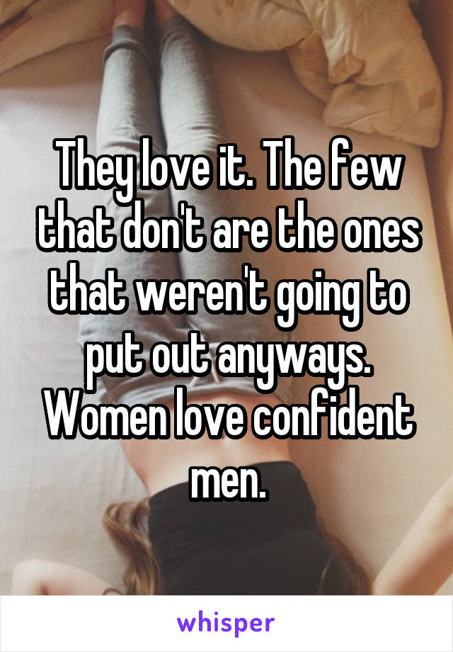 They love it. The few that don't are the ones that weren't going to put out anyways. Women love confident men.