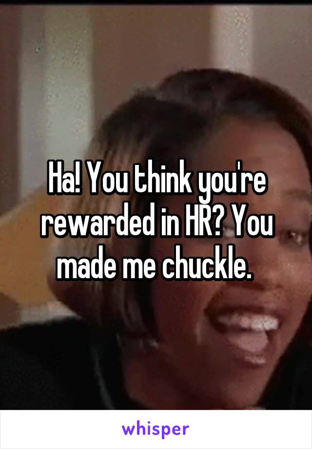Ha! You think you're rewarded in HR? You made me chuckle. 