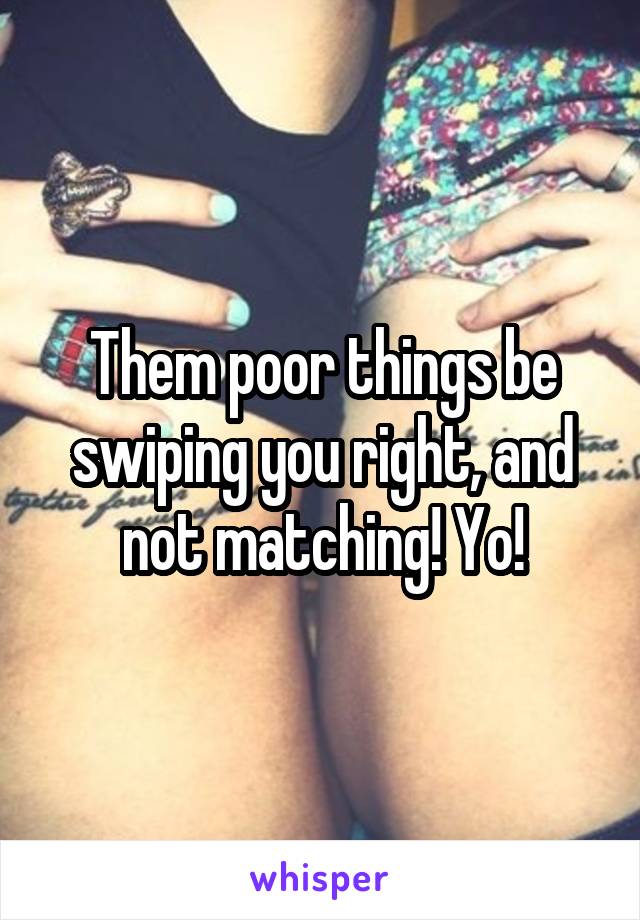 Them poor things be swiping you right, and not matching! Yo!