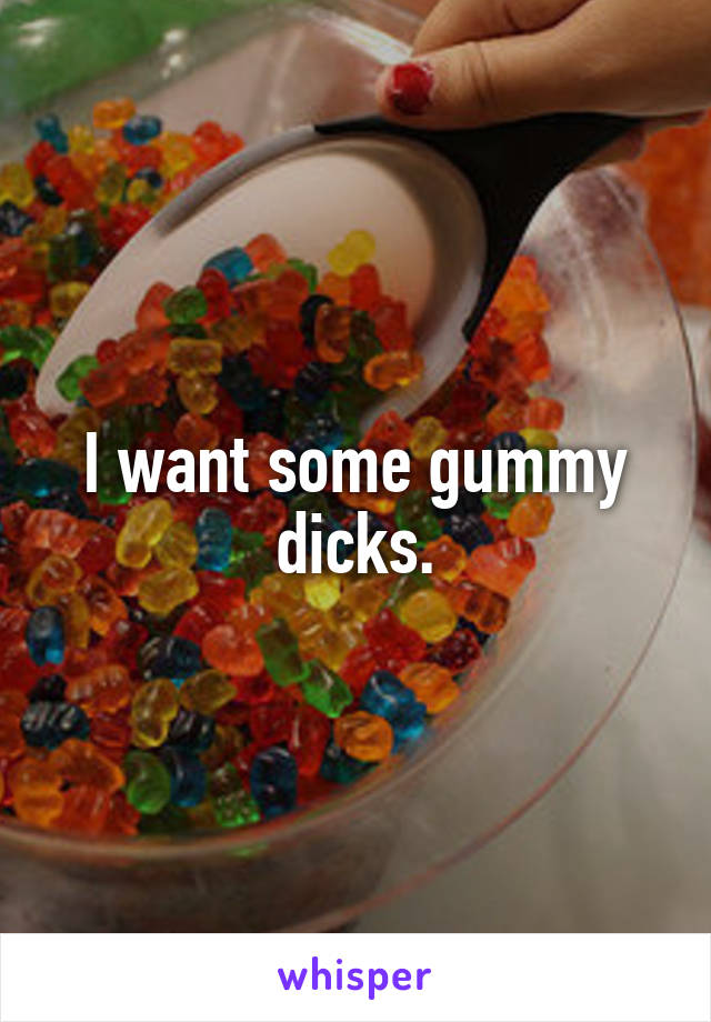 I want some gummy dicks.