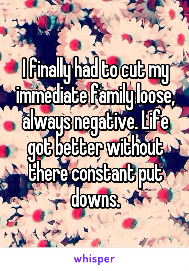 I finally had to cut my immediate family loose, always negative. Life got better without there constant put downs.