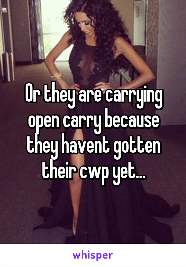 Or they are carrying open carry because they havent gotten their cwp yet...