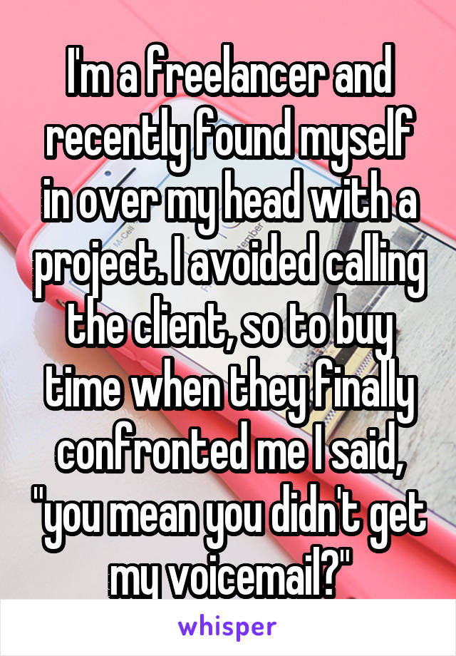 I'm a freelancer and recently found myself in over my head with a project. I avoided calling the client, so to buy time when they finally confronted me I said, "you mean you didn't get my voicemail?"