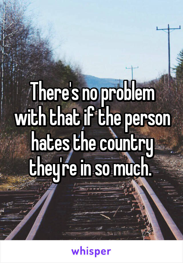 There's no problem with that if the person hates the country they're in so much. 