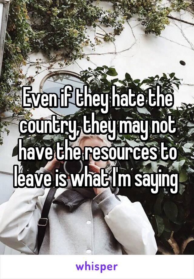 Even if they hate the country, they may not have the resources to leave is what I'm saying 