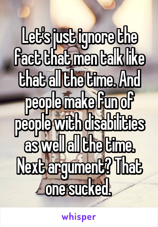 Let's just ignore the fact that men talk like that all the time. And people make fun of people with disabilities as well all the time. Next argument? That one sucked. 