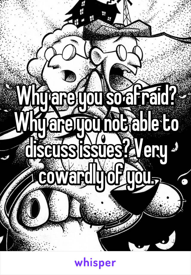 Why are you so afraid? Why are you not able to discuss issues? Very cowardly of you.