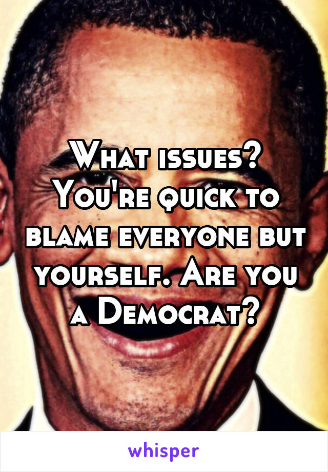 What issues? You're quick to blame everyone but yourself. Are you a Democrat?