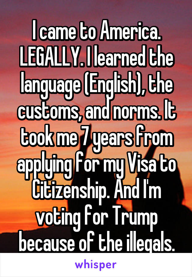 I came to America. LEGALLY. I learned the language (English), the customs, and norms. It took me 7 years from applying for my Visa to Citizenship. And I'm voting for Trump because of the illegals.