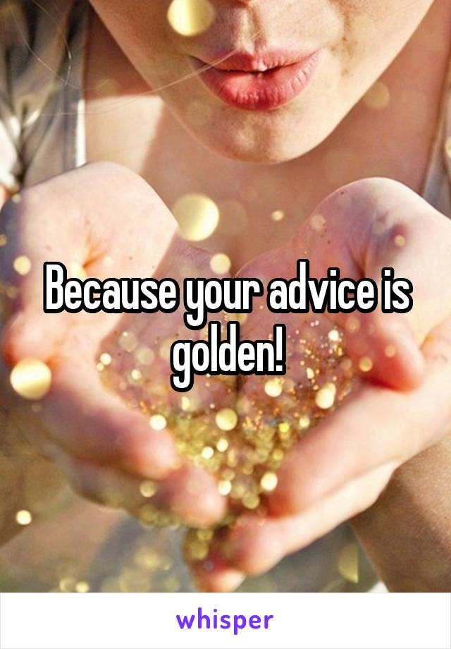 Because your advice is golden!