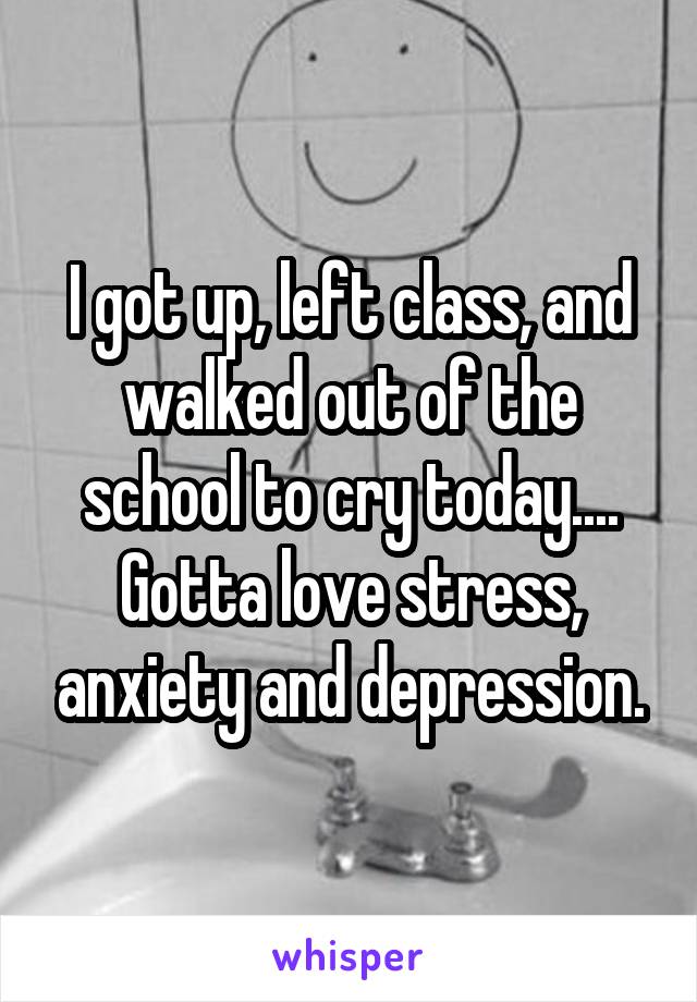 I got up, left class, and walked out of the school to cry today.... Gotta love stress, anxiety and depression.