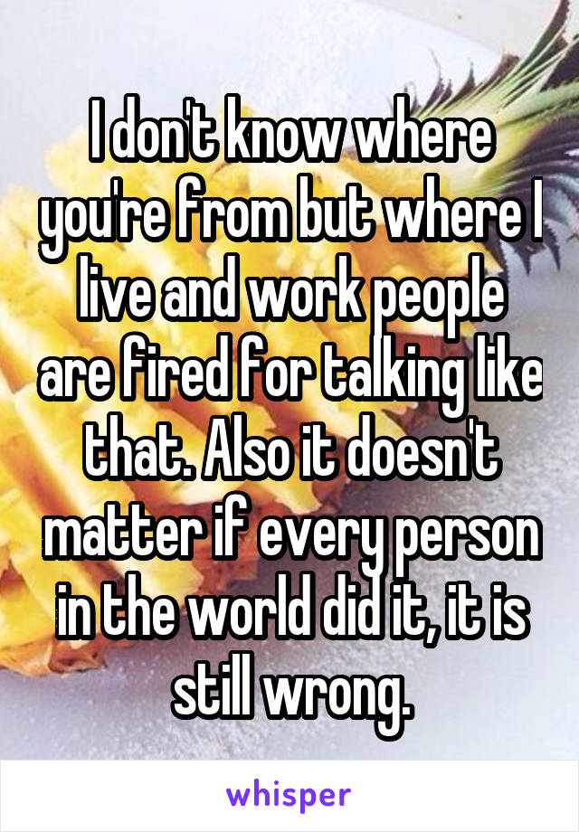 I don't know where you're from but where I live and work people are fired for talking like that. Also it doesn't matter if every person in the world did it, it is still wrong.